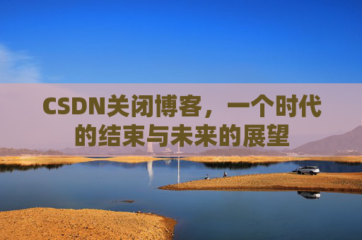 CSDN关闭博客，一个时代的结束与未来的展望